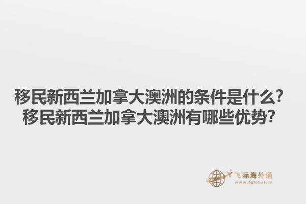 移民新西蘭加拿大澳洲的條件是什么？移民新西蘭加拿大澳洲有哪些優(yōu)勢？1.jpg