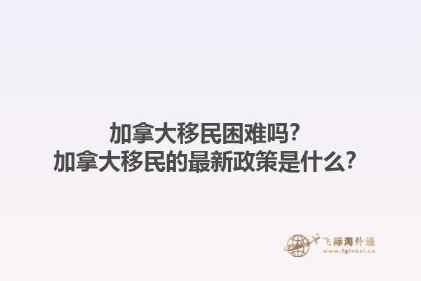 加拿大移民困難嗎？加拿大移民的最新政策是什么？1.jpg