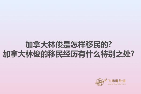 加拿大林俊是怎樣移民的？加拿大林俊的移民經(jīng)歷有什么特別之處？1.jpg