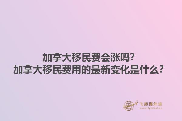 加拿大移民費(fèi)會漲嗎？加拿大移民費(fèi)用的最新變化是什么？1.jpg