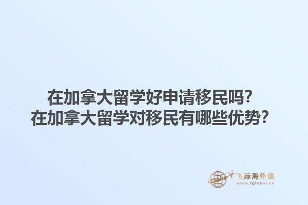 在加拿大留學(xué)好申請移民嗎？在加拿大留學(xué)對移民有哪些優(yōu)勢？1.jpg