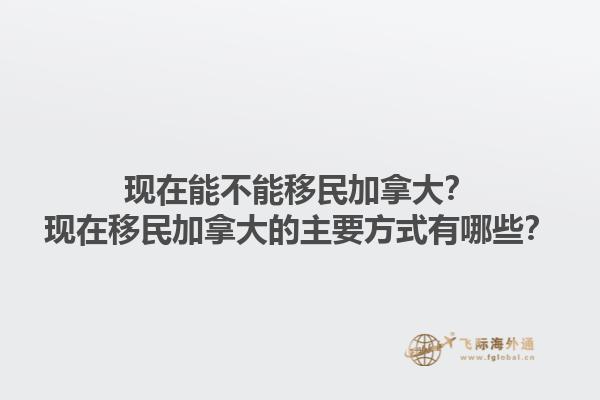 現(xiàn)在能不能移民加拿大？現(xiàn)在移民加拿大的主要方式有哪些？1.jpg