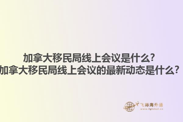 加拿大移民局線上會議是什么？加拿大移民局線上會議的最新動態(tài)是什么？1.jpg
