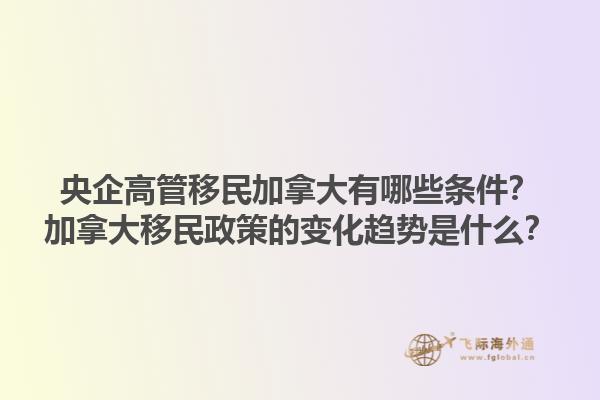 央企高管移民加拿大有哪些條件？加拿大移民政策的變化趨勢(shì)是什么？1.jpg