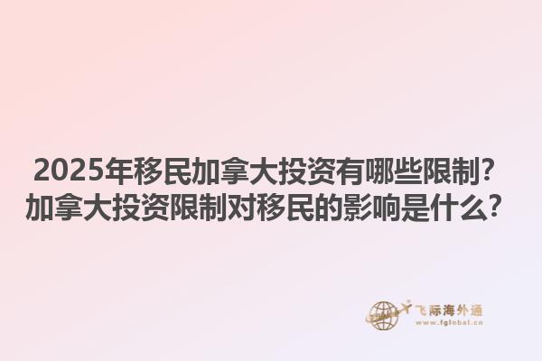 2025年移民加拿大投資有哪些限制？加拿大投資限制對移民的影響是什么？1.jpg