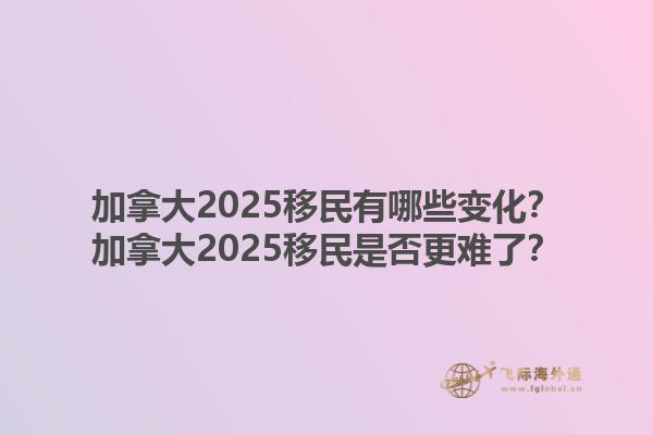 加拿大2025移民有哪些變化？加拿大2025移民是否更難了？1.jpg