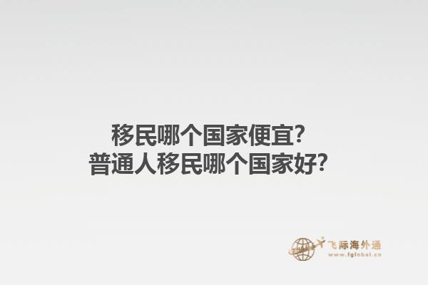 移民哪個國家便宜？普通人移民哪個國家好？1.jpg