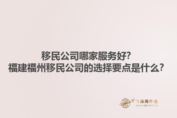 移民公司哪家服務(wù)好？福建福州移民公司的選擇要點(diǎn)是什么？1.jpg