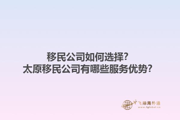 移民公司如何選擇？太原移民公司有哪些服務(wù)優(yōu)勢？1.jpg
