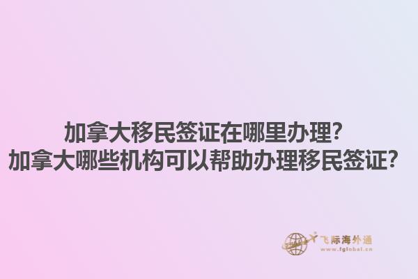 加拿大移民簽證在哪里辦理？加拿大哪些機(jī)構(gòu)可以幫助辦理移民簽證？1.jpg