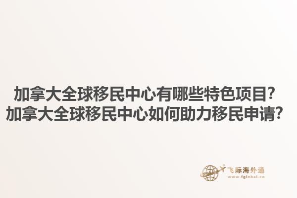 加拿大全球移民中心有哪些特色項(xiàng)目？加拿大全球移民中心如何助力移民申請？1.jpg