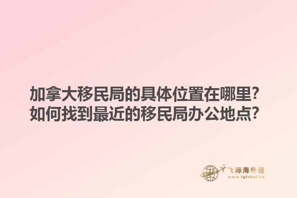 加拿大移民局的具體位置在哪里？如何找到最近的移民局辦公地點(diǎn)？1.jpg