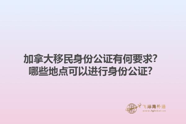 加拿大移民身份公證有何要求？哪些地點可以進行身份公證？1.jpg