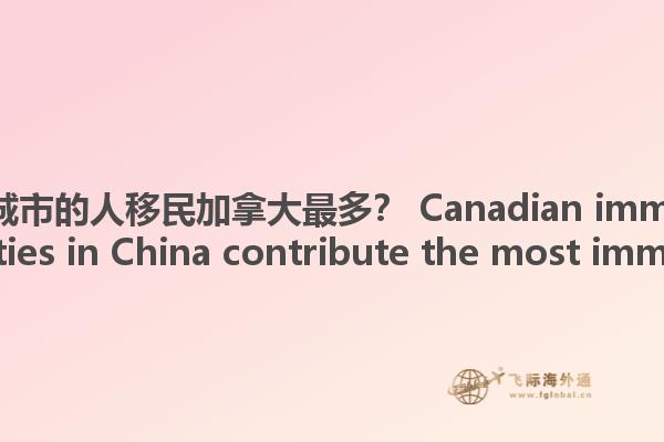 哪些中國(guó)城市的人移民加拿大最多？ Canadian immigration, what cities in China contribute the most immigrants?1.jpg