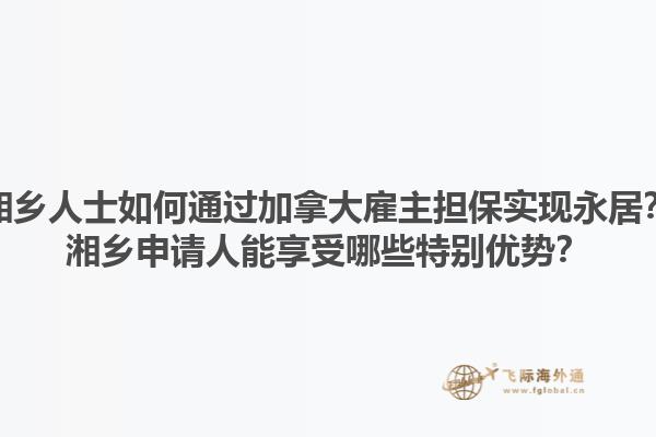湘鄉(xiāng)人士如何通過加拿大雇主擔(dān)保實(shí)現(xiàn)永居？湘鄉(xiāng)申請(qǐng)人能享受哪些特別優(yōu)勢(shì)？1.jpg