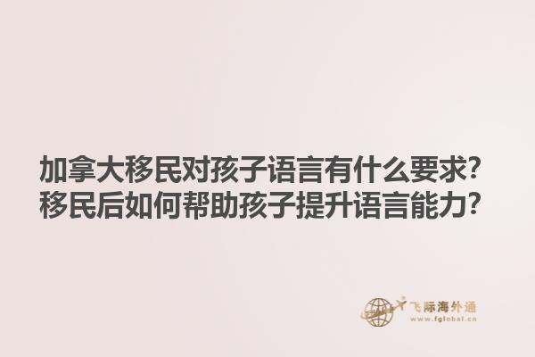 加拿大移民對孩子語言有什么要求？移民后如何幫助孩子提升語言能力？1.jpg