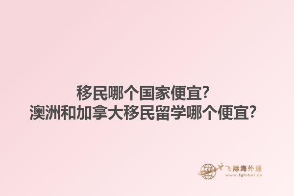 移民哪個(gè)國(guó)家便宜？澳洲和加拿大移民留學(xué)哪個(gè)便宜？1.jpg