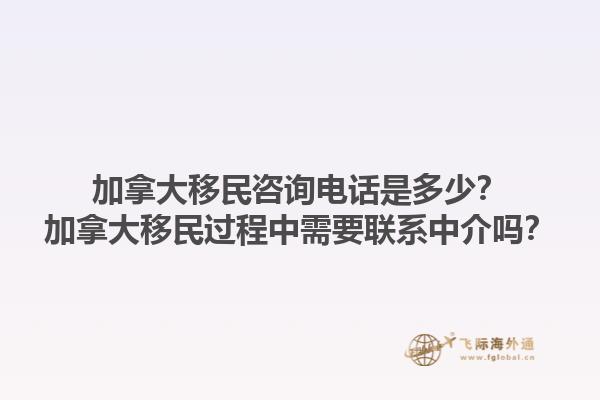 加拿大移民咨詢(xún)電話(huà)是多少？加拿大移民過(guò)程中需要聯(lián)系中介嗎？1.jpg