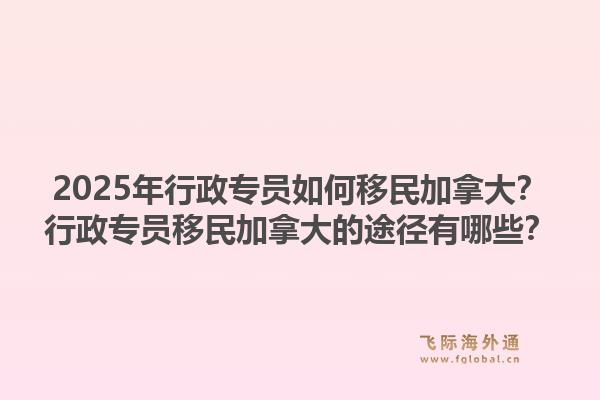 2025年行政專員如何移民加拿大？行政專員移民加拿大的途徑有哪些？1.jpg