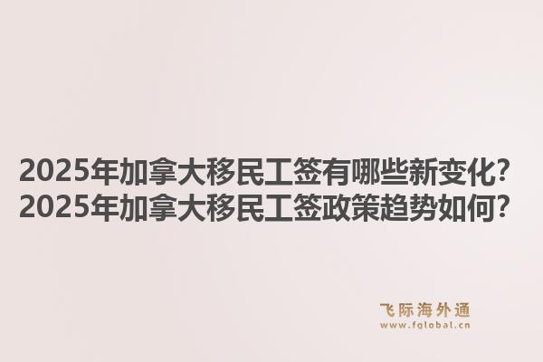 2025年加拿大移民工簽有哪些新變化？2025年加拿大移民工簽政策趨勢如何？1.jpg