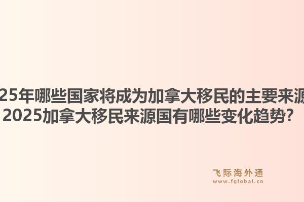 2025年哪些國家將成為加拿大移民的主要來源？2025加拿大移民來源國有哪些變化趨勢？1.jpg