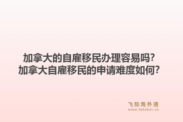 加拿大的自雇移民辦理容易嗎？加拿大自雇移民的申請(qǐng)難度如何？1.jpg