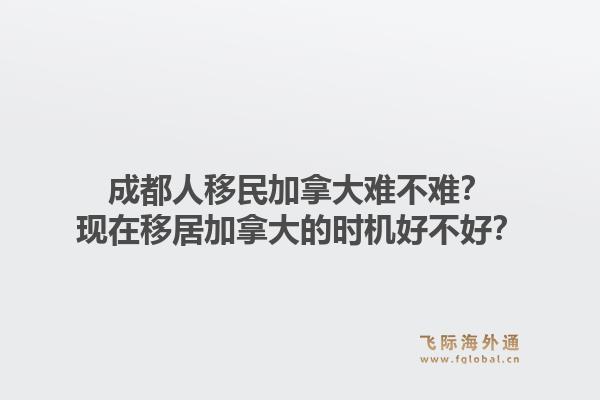 成都人移民加拿大難不難？現(xiàn)在移居加拿大的時機(jī)好不好？1.jpg