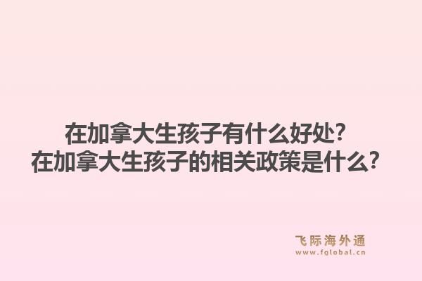 在加拿大生孩子有什么好處？在加拿大生孩子的相關(guān)政策是什么？1.jpg