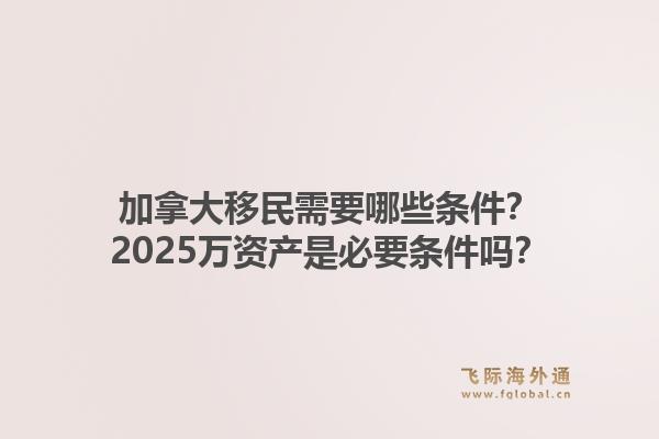 加拿大移民需要哪些條件？2025萬資產(chǎn)是必要條件嗎？1.jpg