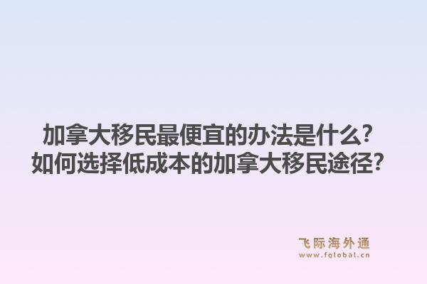 加拿大移民最便宜的辦法是什么？如何選擇低成本的加拿大移民途徑？1.jpg