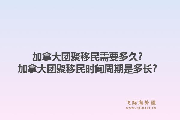 加拿大團聚移民需要多久？加拿大團聚移民時間周期是多長？1.jpg