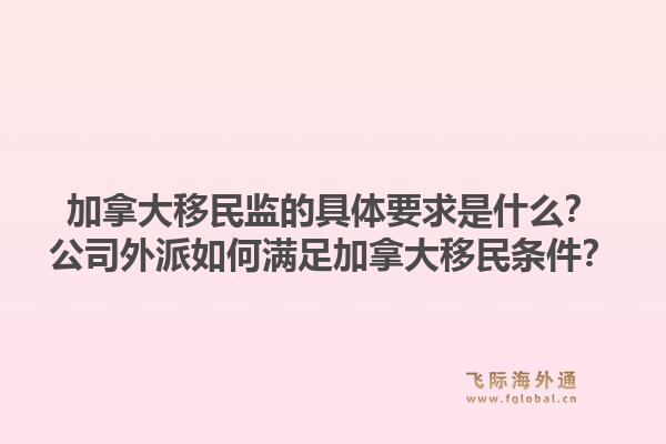 加拿大移民監(jiān)的具體要求是什么？公司外派如何滿足加拿大移民條件？1.jpg