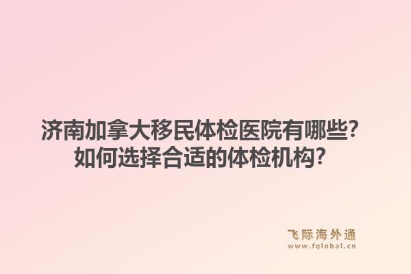 濟(jì)南加拿大移民體檢醫(yī)院有哪些？如何選擇合適的體檢機(jī)構(gòu)？1.jpg