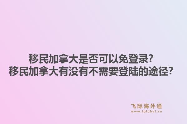 移民加拿大是否可以免登錄？移民加拿大有沒有不需要登陸的途徑？1.jpg