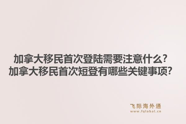 加拿大移民首次登陸需要注意什么？加拿大移民首次短登有哪些關(guān)鍵事項(xiàng)？1.jpg