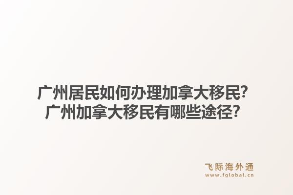廣州居民如何辦理加拿大移民？廣州加拿大移民有哪些途徑？1.jpg