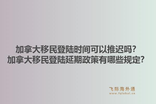 加拿大移民登陸時(shí)間可以推遲嗎？加拿大移民登陸延期政策有哪些規(guī)定？1.jpg