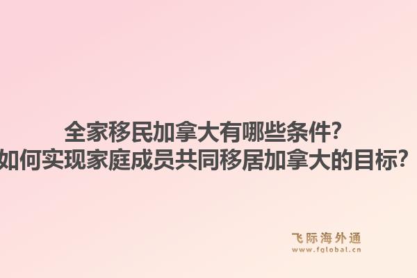 全家移民加拿大有哪些條件？如何實現(xiàn)家庭成員共同移居加拿大的目標？1.jpg