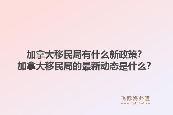 加拿大移民局有什么新政策？加拿大移民局的最新動(dòng)態(tài)是什么？