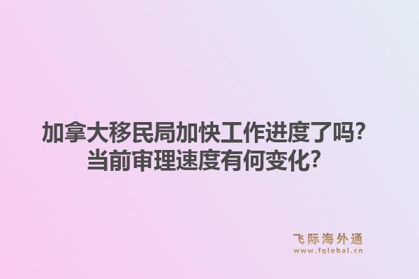 加拿大移民局加快工作進(jìn)度了嗎？當(dāng)前審理速度有何變化？
