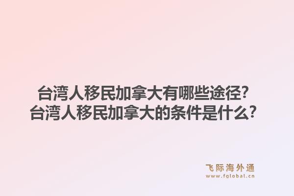 臺灣人移民加拿大有哪些途徑？臺灣人移民加拿大的條件是什么？1.jpg