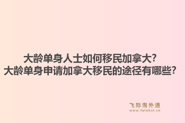 大齡單身人士如何移民加拿大？大齡單身申請加拿大移民的途徑有哪些？1.jpg