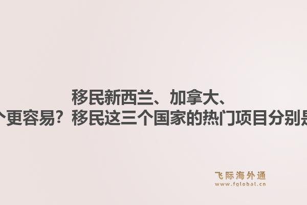 移民新西蘭、加拿大、澳洲哪個更容易？移民這三個國家的熱門項目分別是什么？1.jpg