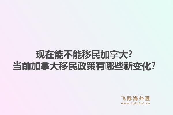 現(xiàn)在能不能移民加拿大？當(dāng)前加拿大移民政策有哪些新變化？1.jpg