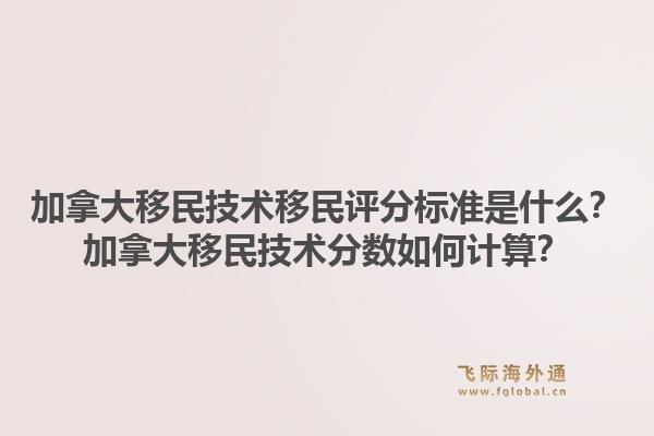 加拿大移民技術(shù)移民評分標準是什么？加拿大移民技術(shù)分數(shù)如何計算？1.jpg
