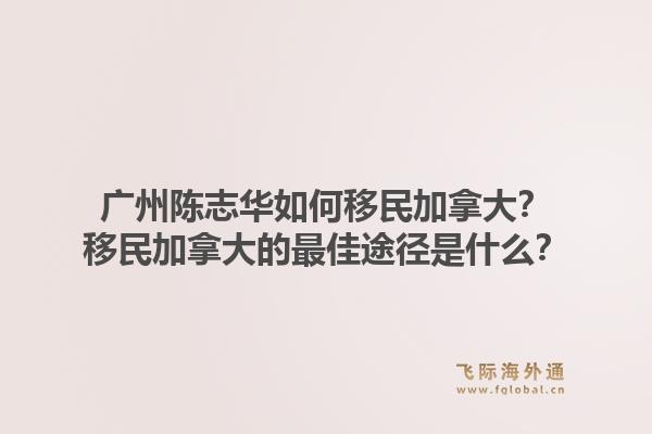 廣州陳志華如何移民加拿大？移民加拿大的最佳途徑是什么？1.jpg