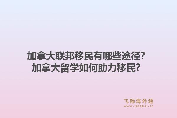 加拿大聯(lián)邦移民有哪些途徑？加拿大留學(xué)如何助力移民？1.jpg