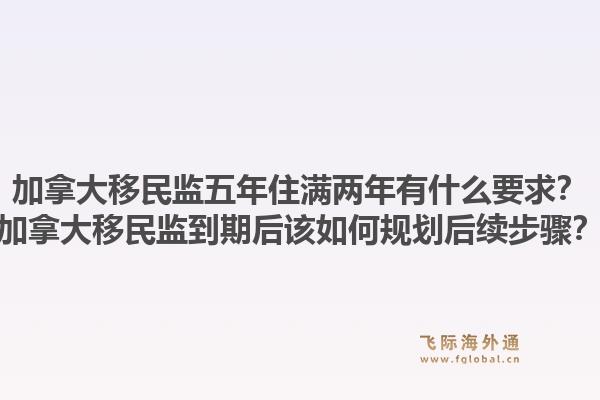 加拿大移民監(jiān)五年住滿兩年有什么要求？加拿大移民監(jiān)到期后該如何規(guī)劃后續(xù)步驟？1.jpg