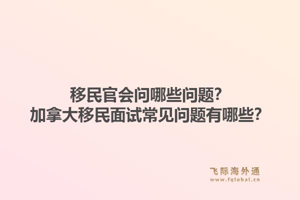 移民官會問哪些問題？加拿大移民面試常見問題有哪些？1.jpg