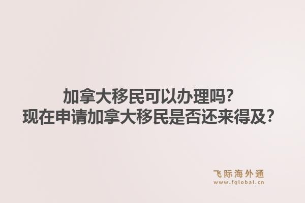 加拿大移民可以辦理嗎？現(xiàn)在申請(qǐng)加拿大移民是否還來(lái)得及？1.jpg